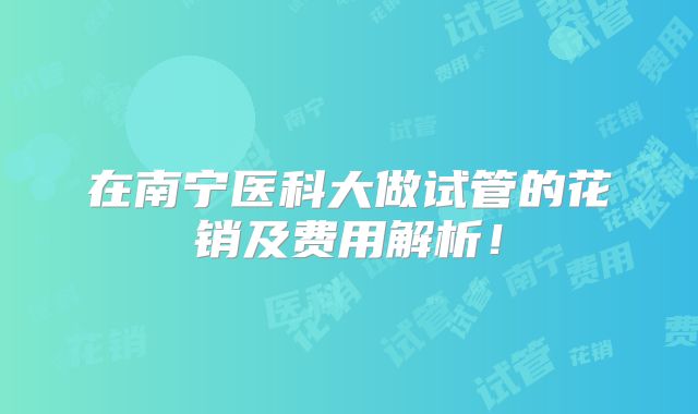 在南宁医科大做试管的花销及费用解析!