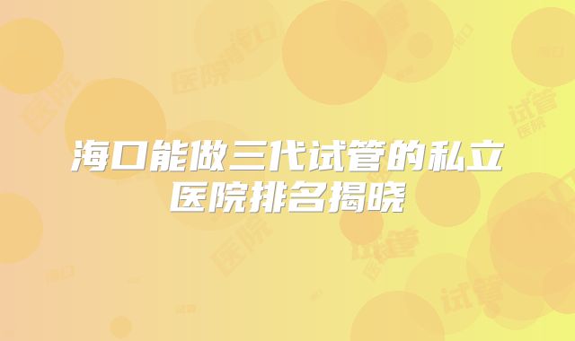 海口能做三代试管的私立医院排名揭晓