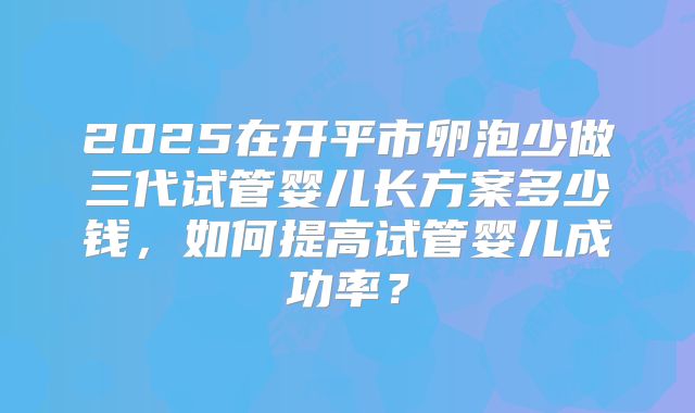 2025在开平市卵泡少做三代试管婴儿长方案多少钱，如何提高试管婴儿成功率？