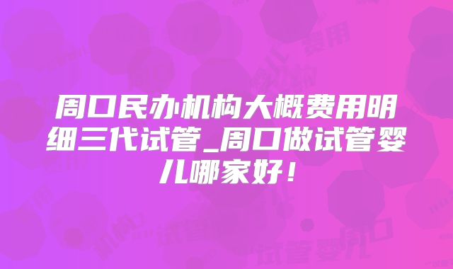 周口民办机构大概费用明细三代试管_周口做试管婴儿哪家好！