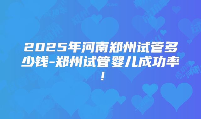 2025年河南郑州试管多少钱-郑州试管婴儿成功率！