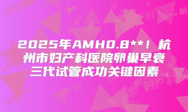 2025年AMH0.8**！杭州市妇产科医院卵巢早衰三代试管成功关键因素