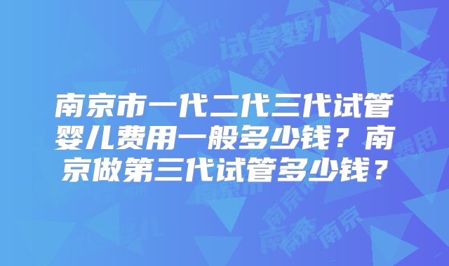 南京市一代二代三代试管婴儿费用一般多少钱？南京做第三代试管多少钱？