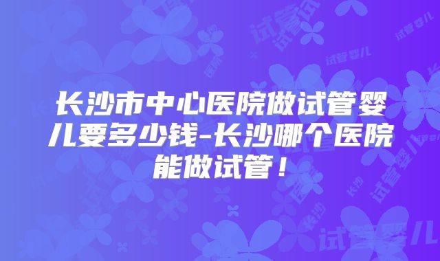 长沙市中心医院做试管婴儿要多少钱-长沙哪个医院能做试管！