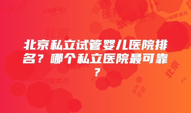 北京私立试管婴儿医院排名？哪个私立医院最可靠？