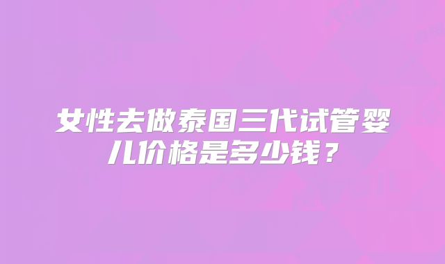 女性去做泰国三代试管婴儿价格是多少钱？