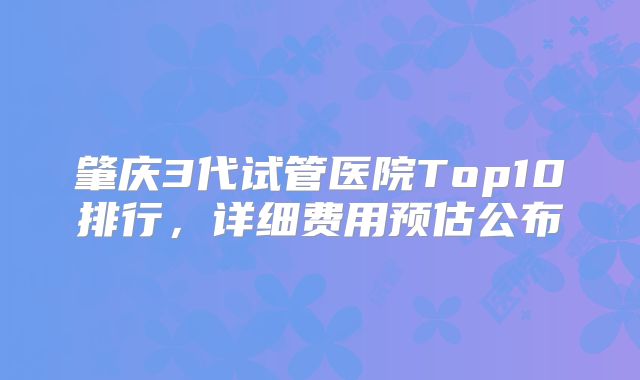 肇庆3代试管医院Top10排行，详细费用预估公布