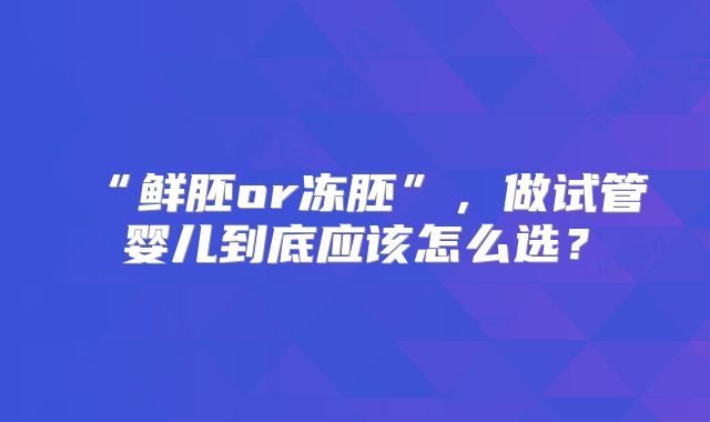 “鲜胚or冻胚”，做试管婴儿到底应该怎么选？