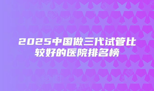 2025中国做三代试管比较好的医院排名榜