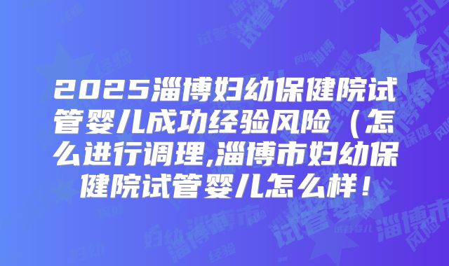 2025淄博妇幼保健院试管婴儿成功经验风险(怎么进行调理,淄博市妇幼保健院试管婴儿怎么样!