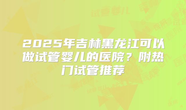 2025年吉林黑龙江可以做试管婴儿的医院?附热门试管推荐
