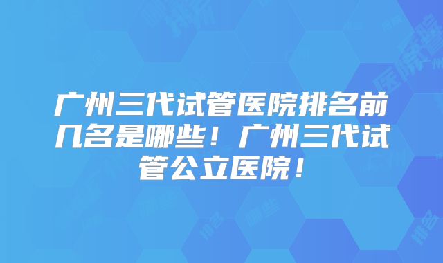 广州三代试管医院排名前几名是哪些!广州三代试管公立医院!