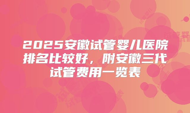 2025安徽试管婴儿医院排名比较好，附安徽三代试管费用一览表