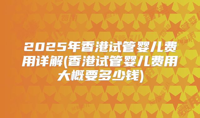 2025年香港试管婴儿费用详解(香港试管婴儿费用大概要多少钱)