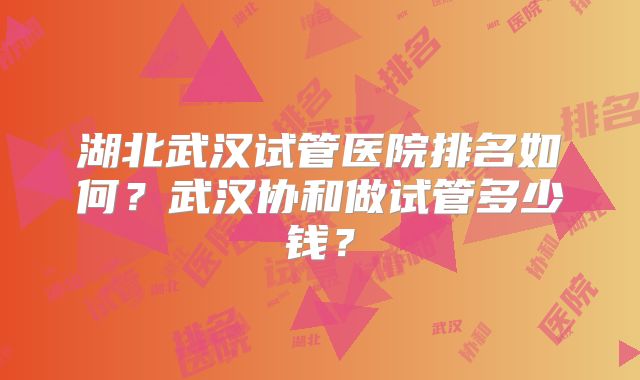 湖北武汉试管医院排名如何?武汉协和做试管多少钱?