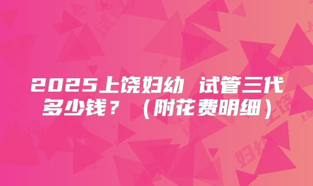 2025上饶妇幼 试管三代多少钱？（附花费明细）