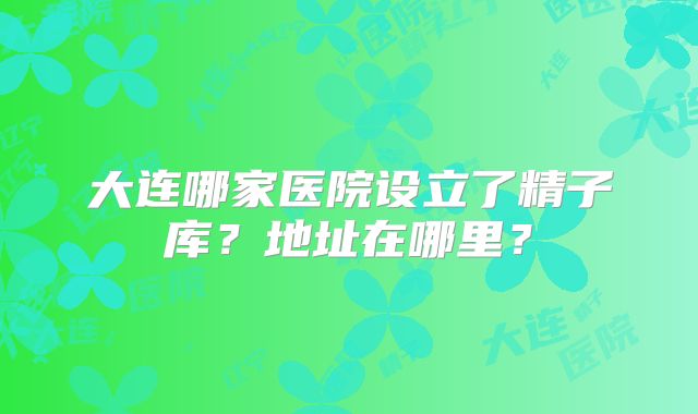 大连哪家医院设立了精子库？地址在哪里？