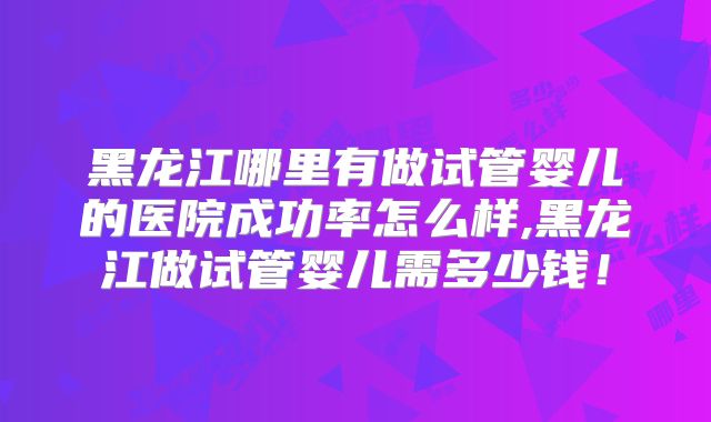 黑龙江哪里有做试管婴儿的医院成功率怎么样,黑龙江做试管婴儿需多少钱！
