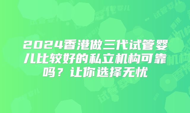 2024香港做三代试管婴儿比较好的私立机构可靠吗?让你选择无忧