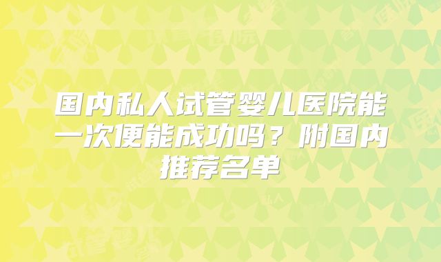 国内私人试管婴儿医院能一次便能成功吗？附国内推荐名单