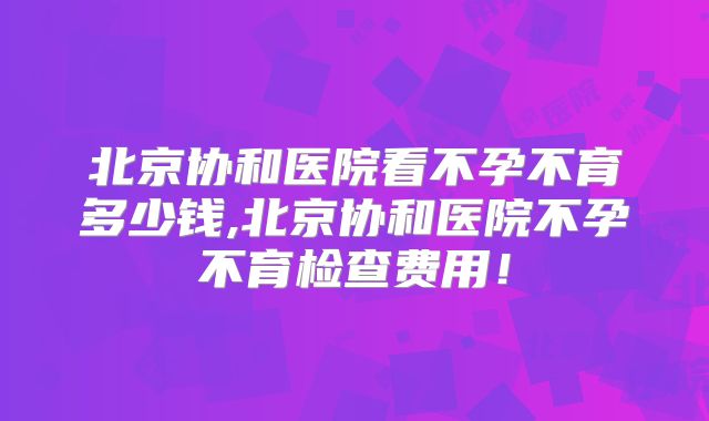 北京协和医院看不孕不育多少钱,北京协和医院不孕不育检查费用！