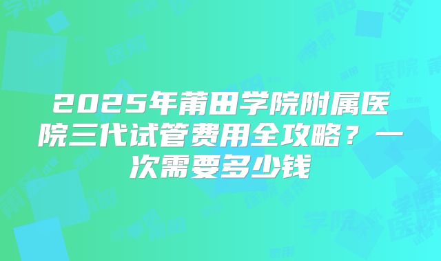 2025年莆田学院附属医院三代试管费用全攻略？一次需要多少钱