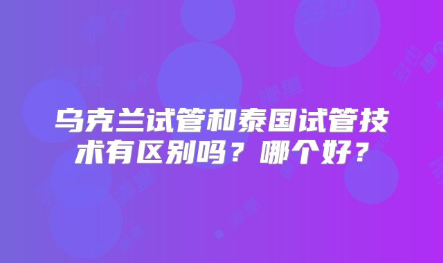 乌克兰试管和泰国试管技术有区别吗?哪个好?