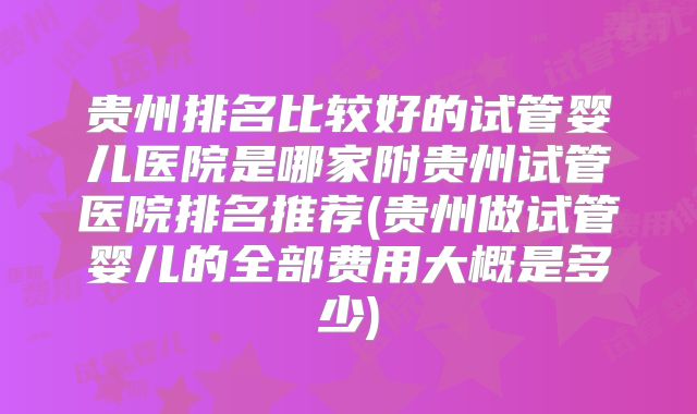 贵州排名比较好的试管婴儿医院是哪家附贵州试管医院排名推荐(贵州做试管婴儿的全部费用大概是多少)