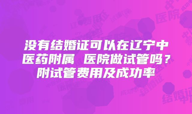 没有结婚证可以在辽宁中医药附属 医院做试管吗?附试管费用及成功率