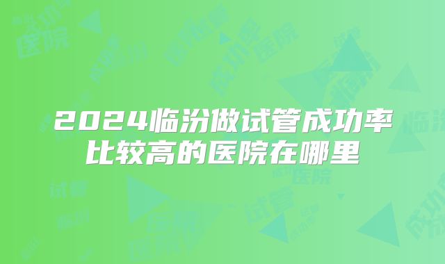 2024临汾做试管成功率比较高的医院在哪里