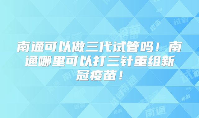 南通可以做三代试管吗！南通哪里可以打三针重组新冠疫苗！