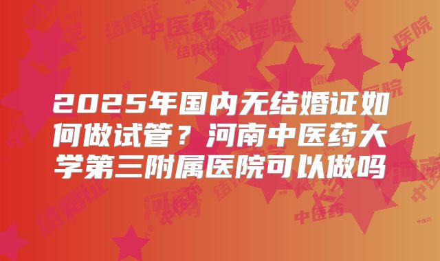 2025年国内无结婚证如何做试管？河南中医药大学第三附属医院可以做吗