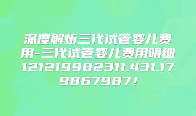 深度解析三代试管婴儿费用-三代试管婴儿费用明细121219982311.431.179867987!