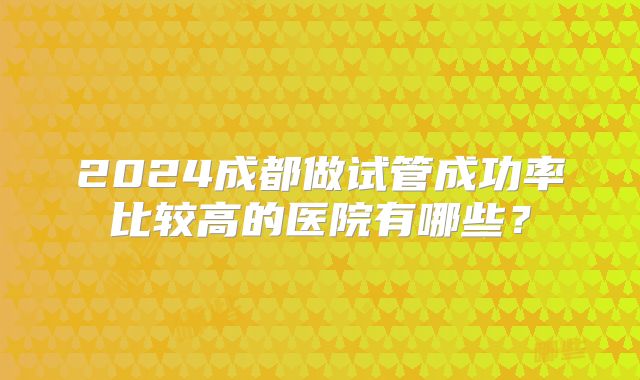 2024成都做试管成功率比较高的医院有哪些？