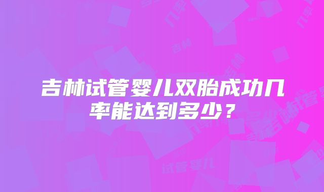 吉林试管婴儿双胎成功几率能达到多少？