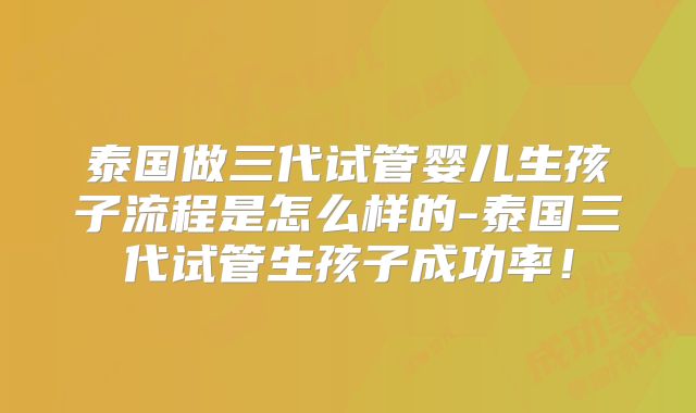 泰国做三代试管婴儿生孩子流程是怎么样的-泰国三代试管生孩子成功率！