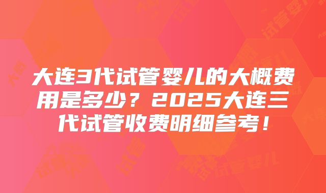 大连3代试管婴儿的大概费用是多少？2025大连三代试管收费明细参考！