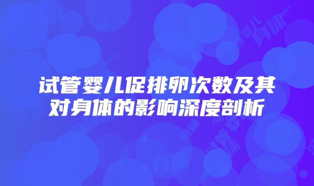 试管婴儿促排卵次数及其对身体的影响深度剖析