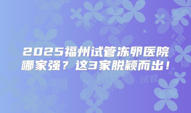 2025福州试管冻卵医院哪家强？这3家脱颖而出！