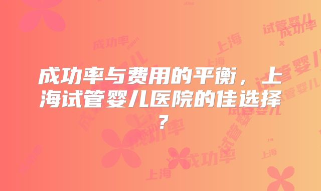 成功率与费用的平衡，上海试管婴儿医院的佳选择？