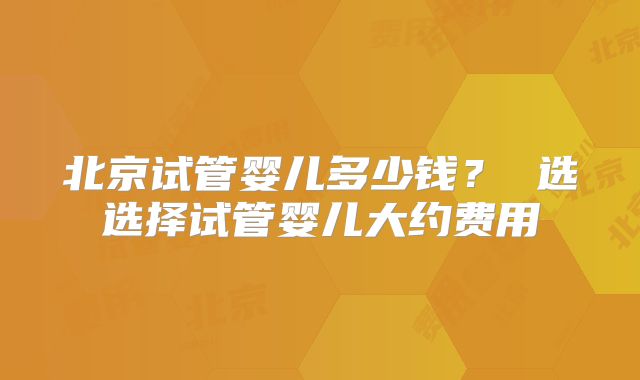 北京试管婴儿多少钱？ 选选择试管婴儿大约费用