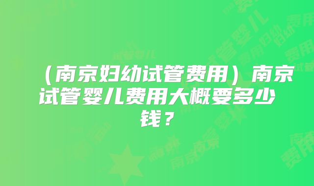 （南京妇幼试管费用）南京试管婴儿费用大概要多少钱？