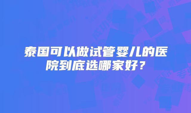 泰国可以做试管婴儿的医院到底选哪家好?
