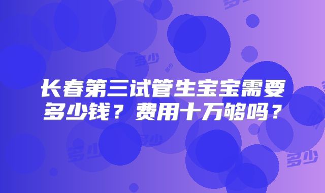 长春第三试管生宝宝需要多少钱?费用十万够吗?