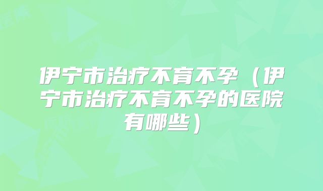 伊宁市治疗不育不孕（伊宁市治疗不育不孕的医院有哪些）