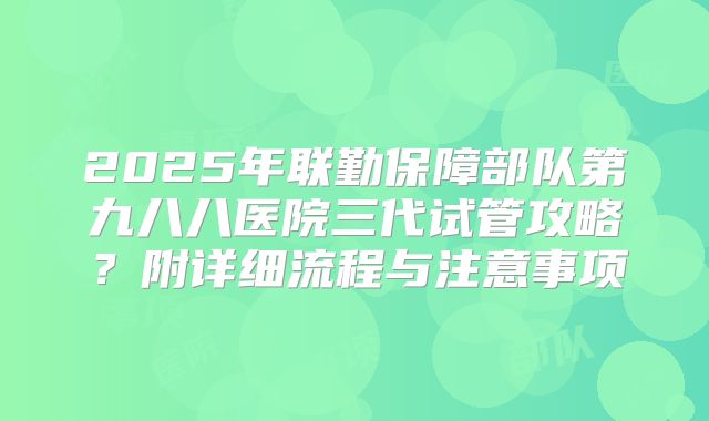 2025年联勤保障部队第九八八医院三代试管攻略?附详细流程与注意事项