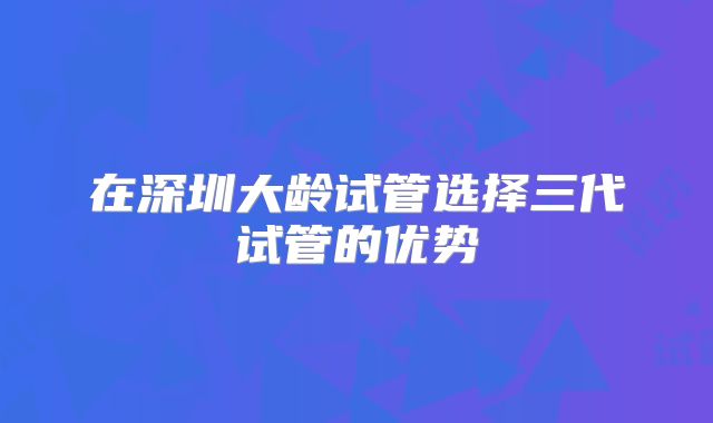 在深圳大龄试管选择三代试管的优势