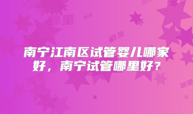 南宁江南区试管婴儿哪家好，南宁试管哪里好？