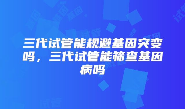 三代试管能规避基因突变吗，三代试管能筛查基因病吗