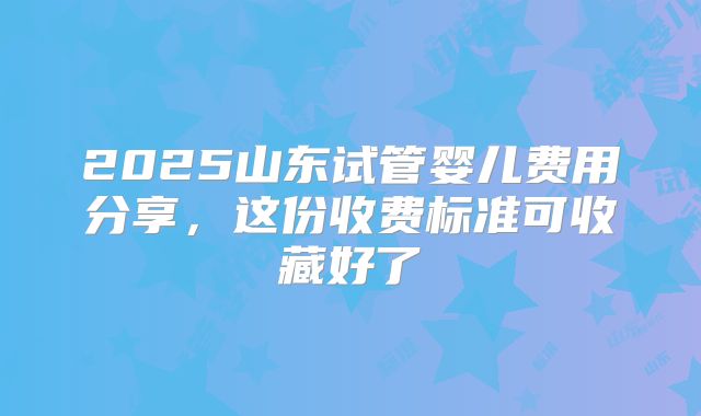 2025山东试管婴儿费用分享,这份收费标准可收藏好了